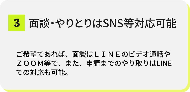 top-strengths-03@2x 3.面談・やりとりはSNS等対応可能<br />
ご希望であれば、面談はLINEのビデオ通話やZOOM等で、また、申請までのやり取りはLINEでの対応も可能。