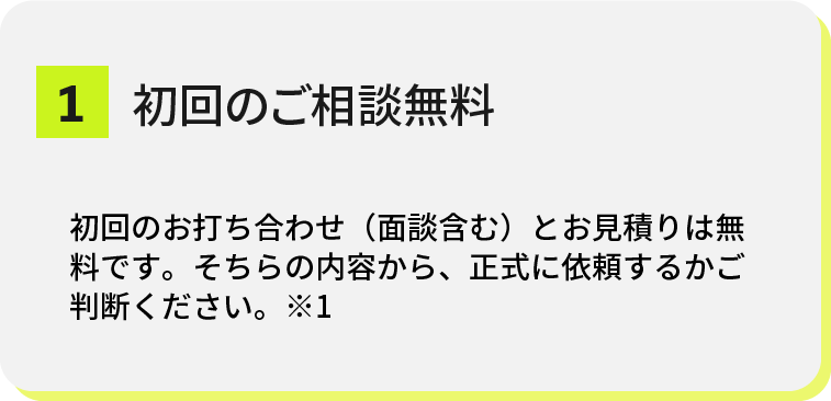top-strengths-01@2x 1.初回のご相談無料 初回のお打ち合わせ(面談含む)とお見積り無料です。そちらの内容から、正式に依頼するかご判断ください。※1