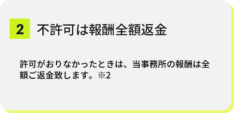 top-strengths-02@2x 2.不許可は報酬全額返金 許可がおりなかったときは、当事務所の報酬は全額返金致します。※2